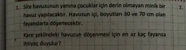 1. Site havuzunun yánina cocuklar icin derin olmayan minik bir
havuz yapilacaktir . Havuzun ici,boyutlan 30 ve 70 cm olan
fayanslarla dosenecektir.
Kare sekllndeki havuzun dosenmesi icin en az kas fayansa
ihtiyac duyulur?
2.