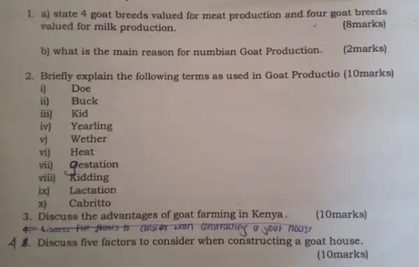 1. a) state 4 goat breeds valued for meat production and four goat breeds
valued for milk production.
(8marks)
b) what is the main reason for numbian Goat Production.
(2marks)
2. Briefly explain the following terms as used in Goat Productio (10marks)
i) Doe
ii) Buck
iii) Kid
iv) Yearling
v)
Wether
vi)
Heat
vii)
Qestation
viii) Kidding
ix) Lactation
x) Cabritto
3. Discuss the advantages of goat farming in Kenya.
(10marks)
to consider shown constructing o your house
4 . Discuss five factors to consider when constructing a goat house.
(10marks)