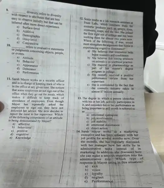 __
(1) strictions to diversity
with tespect to attributes that diversity
inferic observe initially but that can be
and sher more direct experience.
b)Additive
a) Surface-level
c) Demographic
d) Deep-level
c)Conjunctive
10.
__
refers to evaluative statements
or events.
or judgments concerning objects people,
a) Attitude
b) Behavior
c) Appearance
d)Demeanor
c) Performance
11. Sarah Mayer works as a security officer
and is in charge of keeping track of who is
- in the office at any given time. She notices
that some employees do not sign out of the
office when they go out for meals,which
makes it difficult to keep track of
attendance of employees. Even though
Mayer has repeatedly asked the
employees to sign out,they have not
followed her advice. She now decides to
report the issue to her supervisor. Which
of the following components of an attitude
is being demonstrated by Mayer?
a) affective
b) behavioral
c) positive
d) cognitive
e) Knowledge
12. Sonia works as a lab research mustam
From Labi, which conducto trials for
cosmetic products buch is sponys dyn
ointments, soaps, and the like. She joined
the firm right out of college and has been
working there for almost two years now.
Which of the following, if true, would
most strengthen the argument that Sonia is
experiencing cognitive dissonance?
a) She believes that cosmetics help
boost women's self-confidence.
b) She believes that testing products
on animals is an unethical practice.
c) She majored in pharmacology as
part of her master's degree
program in college.
d) She recently received a positive
performance review from her
supervisor.
e) She is confounded by the fact that
the cosmetic/ industry rakes in
almost 7 billion annually.
13. The degree to which a person identifies
with his or her job actively participates in
it, and considers his or her performance as
being important to self-worth is referred to
as __
a) emotional contagion
b) joh involvement
c) job stability
d) emotional dissonance
e) direct action
14. Sarah "Mayer works as a marketing
executive and has been unhappy with her
job profile for several months now. Over
the months, she has regularly discussed
with her manager how her skills lie in
administrative tasks instead of in
marketing. In addition, she discusses how
she can make a smooth transition into the
administrative role. Which type of
response  Mayer using in this situation?
a) exit
b) voice
c) loyalty
d) neglect
e) Performance
