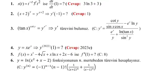 1. s(t)=t^-t3^tt^2 ise (dS)/(dt)(1)= ? ( Cevap: 3ln3+3)
2. (x+2)^y=y^x+2Longrightarrow y'(-1)= ? (Cevap: 1)
3. (tanx)^coty=y^e^(x)Longrightarrow y' tủrevini bulunuz. (C:
y'=(frac (coty)/(sinxcosx)-e^xlny)((e^x)/(y)+(ln(tanx))/(sin^2)y))
4. y=xe^xLongrightarrow y^(2022)(1)= ? (Cevap: 2023e)
5. f(x)=x^3-4sqrt (x)+xlnx+2x-6 ise f''(1)=?(C:8)
6. y=ln(x^2+x-2) fonksiyonunun n . mertebeden tũrevini hesaplayiniz.
C:y^(n)=(-1)^n-1(n-1)!((1)/((x+2)^n)+(1)/((x-1)^n))