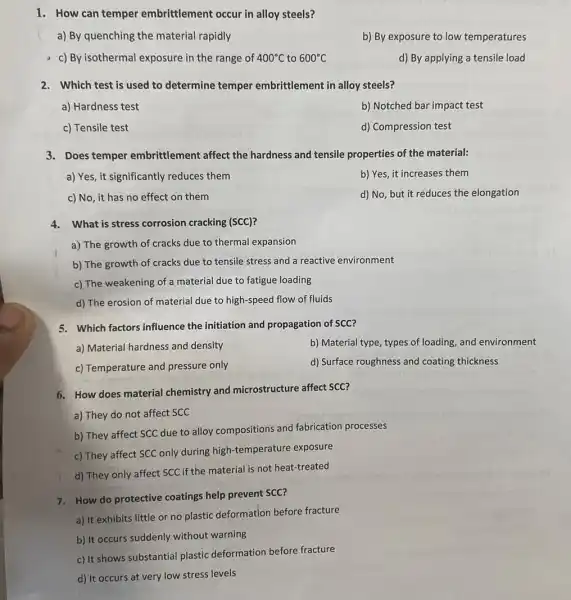 1. How can temper embrittlement occur in alloy steels?
a) By quenching the material rapidly
b) By exposure to low temperatures
c) By isothermal exposure in the range of 400^circ C to 600^circ C
d) By applying a tensile load
2. Which test is used to determine temper embrittlement in alloy steels?
a) Hardness test
b) Notched bar impact test
c) Tensile test
d) Compression test
3. Does temper embrittlement affect the hardness and tensile properties of the material:
a) Yes, it significantly reduces them
b) Yes, it increases them
c) No, it has no effect on them
d) No, but it reduces the elongation
4. What is stress corrosion cracking (SCC)?
a) The growth of cracks due to thermal expansion
b) The growth of cracks due to tensile stress and a reactive environment
c) The weakening of a material due to fatigue loading
d) The erosion of material due to high-speed flow of fluids
5. Which factors influence the initiation and propagation of SCC?
a) Material hardness and density
b) Material type, types of loading, and environment
c) Temperature and pressure only
d) Surface roughness and coating thickness
6. How does material chemistry and microstructure affect SCC?
a) They do not affect SCC
b) They affect SCC due to alloy compositions and fabrication processes
c) They affect SCC only during high-temperature exposure
d) They only affect SCC if the material is not heat-treated
7. How do protective coatings help prevent SCC?
a) It exhibits little or no plastic deformation before fracture
b) It occurs suddenly without warning
c) It shows substantial plastic deformation before fracture
d) It occurs at very low stress levels