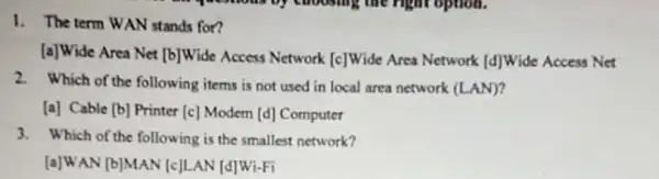 1. The term WAN stands for?
[a]Wide Area Net [b]Wide Access Network [c]Wide Area Network [d]Wide Access Net
2. Which of the following items is not used in local area network (LAN)?
[a] Cable [b] Printer [c] Modem [d]Computer
3. Which of the following is the smallest network?
[a]WAN [b]MAN [c]LAN [d]Wi-Fi