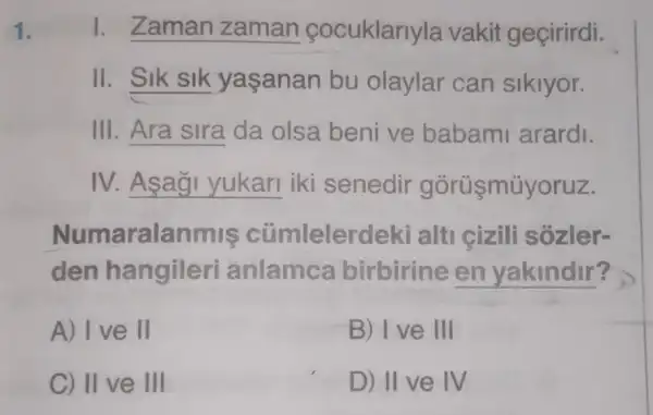 1. Zaman zaman cocuklarlyla vakit geçirirdi.
II. SIK SIK yaşanan bu olaylar can sikiyor.
III __ da olsa beni ve babam arardi.
IV. __ iki senedir górüşmúyoruz.
Numaralanmis cümlelerdek i alti cizili sôzler-
den hangileri anlamca birbirine en yakindir?
A) Ive II
B) I ve III
C) II ve III
D) II ve IV