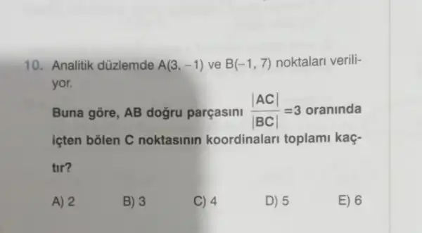 10. Analitik düzlemde A(3,-1) ve B(-1,7) noktalari verili-
yor.
Buna gōre, AB dogru parçasini (vert ACvert )/(vert BCvert )=3 oraninda
içten bôlen C noktasinin koordinalar toplami kaç-
tir?
A) 2
B) 3
C) 4
D) 5
E) 6