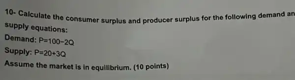 10- Calculate the consumer surplus and producer surplus for the following demand an
supply equations:
Demand: P=100-2Q
Supply: P=20+3Q
Assume the market is in equilibrium. (10 points)