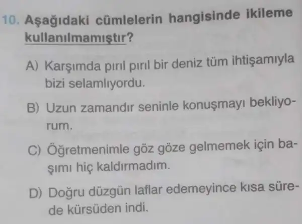 10 cümlelerin hangisinde ikileme
kullanilmamiştir?
A) Karşimda piril piril bir deniz túm ihtişamiyla
bizi selamliyordu.
B) Uzun zamandir seninle konusmay bekliyo-
rum.
C)Ogretmenimle goz goze gelmemek için ba-
simi hig kaldirmadim.
D) Dogru düzgün laflar edemeyince kisa süre-
de kürsüden indi.