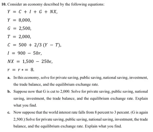 10. Consider an economy described by the following equations:
Y=C+I+G+NX
Y=8,000
G=2,500
T=2,000
C=500+2/3(Y-T)
I=900-50r
NX=1,500-250epsilon 
r=rast =8
a. In this economy,solve for private saving, public saving, national saving , investment,
the trade balance, and the equilibrium exchange rate.
b. Suppose now that G is cut to 2 ,000. Solve for private saving, public saving, national
saving, investment, the trade balance, and the equilibrium exchange rate. Explain
what you find.
c. Now suppose that the world interest rate falls from 8 percent to 3 percent. (G is again
2,500 ) Solve for private saving public saving, national saving , investment, the trade
balance, and the equilibrium exchange rate. Explain what you find.