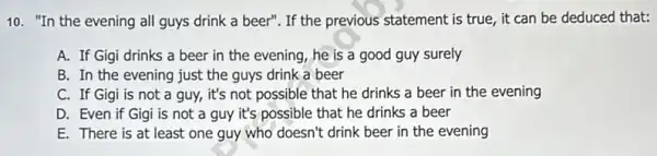 10. "In the evening all guys drink a beer". If the previous statement is true, it can be deduced that:
A. If Gigi drinks a beer in the evening, he is a good guy surely
B. In the evening just the guys drink a beer
C. If Gigi is not a guy, it's not possible that he drinks a beer in the evening
D. Even if Gigi is not a guy it's possible that he drinks a beer
E. There is at least one guy who doesn't drink beer in the evening