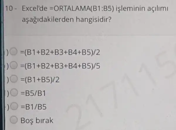 10 - Excel'de=ORTALAMA(B1:B5) işleminin açilimi
aşağidakilerden hangisidir?
=(B1+B2+B3+B4+B5)/2
=(B1+B2+B3+B4+B5)/5
=(B1+B5)/2
=B5/B1
=B1/B5
Bos birak