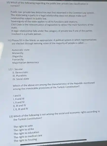 10) Which of the following regarding the public law- private law classification is correct?
Public law-private law distinction was first observed in the Common Law system.
The state being a party to a legal relationship does not always make such
relationship subject to public law.
Sovereignty of the state applies to all its functions and relations.
Civil Code is the relevant piece of legislation to detect the main functions of the state.
A legal relationship falls under the category of private law if one of the parties
involved is a private person.
11) Please fill in the blanks as appropriate: A political system in which representatives
are elected through winning votes of the majority of people is called
__
Autocratic state
Monarchy
Oligarchy
Patriarchy
Majoritarian democracy
12) I. Secular
II. Democratic
III. Pluralistic
IV. Social state
Which of the above are among the characteristics of the Republic mentioned
among the irrevocable provisions of the Turkish Constitution?
I and II
I, II and III
I, II and IV
II, III and IV
I, II, III and IV
13) Which of the following is not among the social and economic rights according to
the Turkish Constitution?
The right to vote
The right to strike
The right to education
The right to medical care
The right to housing