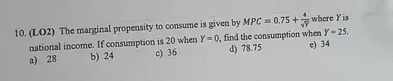 10. (LO2) The marginal propensity to consume is given by
MPC=0.75+(4)/(sqrt (Y)) where Y is
national income. If consumption is 20 when
Y=0 find the consumption when Y=25.
e) 34
a) 28
b) 24
c) 36
d) 78.75