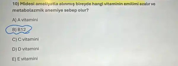 10) Midesi ameliyatla alinmis bireyde hangi vitaminin emilimi azalir ve
metabolazmik anemiye sebep olur?
A) A vitamini
B) B12
C) C vitamini
D) D vitamini
E) E vitamini