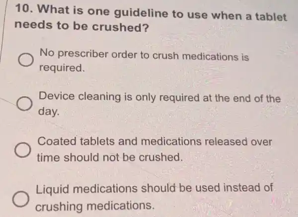 10. What is one guideline to use when a tablet
needs to be crushed?
No prescriber order to crush medications is
required.
Device cleaning is only required at the end of the
day.
Coated tablets and medications released over
time should not be crushed.
Liquid medications should be used instead of
crushing medications.