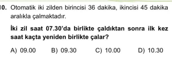 10. Otomatik iki zilden birincisi 36 dakika, ikincisi 45 dakika
aralikla çalmaktadir.
iki zil saat 07.30' da birlikte caldiktan sonra ilk kez
saat kaçta yeniden birlikte calar?
A) 09.00
B) 09.30
C) 10.00
D) 10.30