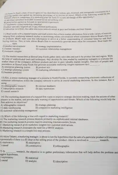 10) Soon-Yi Park's chain of travel agencies has identified the lesbian, gay bisexual, and transgender communit y as a
market that spends an increasing percentage of its income on travel.Which of the following would be the
LEAS T effective component of a marketing plan for Soon-Yi to take advantage of this opportunity?
A) develop a presence on LGBT -oriented social networking sites
B) position his agency as focused on specialized experiences
C)implement a mass marketin g campaign
D) place specially.-targeted ads in gay -themed publications
E) advertise on LOGO the cable television network aimed at gays and lesbians and their friends
11) Brad works with a reputed retailer and leads a team that collects market information from a wide variety of sources
ranging from marketing research st udies to monitorins online conver sations where consumer s discuss Brad's firm or
its products.Brad's team uses this information to arrive at a better understanding of consumer behavior and their
buying motives. This in turn,allows Brad's firm to successfully generate more value for consumers.Brad leads the
team.
__
A) product development
B) strategy implementation
C) human resource
D) customer relationship management
E) customer insights
12) The market researchers at HoneyCamp Foods gather daily sales data and sort it by product line and region.With
the help of sophisticated tools and techniques they develop the data needed by marketing managers to evaluate the
market share of the company's differer t products and also to gain valuable market insights. This mix of people and
procedures at HoneyCamp Foods that generat e actionable marketing insights represents ; a(n) __ .
A) enterprise plannin system
B) produc t mix
C) strategic planning system
D) marketing information system
E) business portfolio
13) Kei, a senior marketir g manager of a pizzerie in North Florida, is currently researching electronic collections of
consumer information within the company network to arrive at crucial marketing decisions.In this instance.Kei is
using __
A)ethnographic research
B) internal databases
C)descriptive research
D) data u arehouses
E) causal research
14) The marketing department of a reputed firm wants to improve strategic decision making,track the actions of other
players in the marke et, and provide early warning of opportunitie s and threats .Which of the following would help , the
firm achieve its objectives?
A)ethnographic research
B) strategic planning
C) data warehousing
D)competitive marketing intelligence
E) custome r relationship management
15) Which of the following is true with regard to marketing research?
A) The marke ting research process depends primarily on sophisticated internal databases.
B) The marketing research process requires assessing macroeconomic forces.
C) Marketing research gives marketers insights into customer motivations.
D) Marketing research eliminates the need for a SWOT analysis.
E) Marketing research is a simple two-step process.
16) Akira Takano.a marketing manager, is about to test the hypothesi s that the sale of a particular product will increase
exponentially if there is a 5 drop in the selling price of the product .Akira is involved in __ research.
1)exploratory
B)descriptive
c) causal
D)constructive
E)ethnographic
7) In __ research.the objective is to gather preliminary information that will help define the problem and
uggest hypotheses.
) exploratory
B) statistical
) causal
D) analytic
E)descriptive