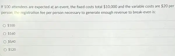 If 100 attendees are expected at an event,the fixed costs total 10,000 and the variable costs are 20 per
person; the registration fee per person necessary to generate enough revenue to break-even is:
 100
 160
 140
 120