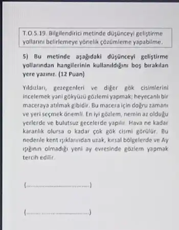 1.05.19. Bilgilendrici metinde dujuncey gelistirme
yollarms belirlemeye yonelik cozümieme yapabilme.
5) Bu metinde asajadaki dojanceyl gelistime
yollanndan hangilerinin kullamiddigm bos burakilan
yere yaziniz. (12 Puan)
Yidular, geregenteri ve diger gok cisimlerini
incelemek yani gokytizi) góalemi yapmak,heyecanli bir
maceraya atilmakgibidir. Bu macera için dogru zamani
ve yeri seçmek onemli En lyi gozlem, nemin az oldugu
yerlerde ve bulutsur gecelerde yapilir. Hava ne kadar
karanlik olursa o kadar cok gok cismi gorolur . Bu
nedenle kent isiklanndan utak kirsal bólgelerde ve Ay
siginin olmadigi yeni ay evresinde gózlem yapmak
tercih edilir.
__
__ )