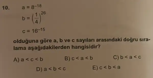 10.	a=8^-18
b=((1)/(4))^26
c=16^-15
olduguna gōre a b ve c sayllari arasindaki dogru sira-
lama asagidakilerden hangisidir?
A) alt clt b
B) clt alt b
C) blt alt c
D) alt blt c
E) clt blt a