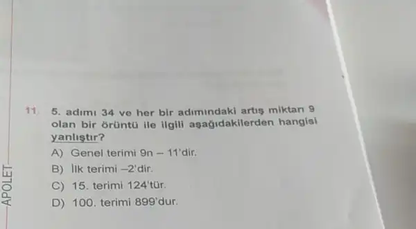 11. 5. adimi 34 ve her bir adimindaki artis miktari 9
olan bir orüntú ile ilgili aşağidakilerden hangisi
yanlistir?
A) Genel terimi 9n - 11' dir.
B) Ilk terimi -2' dir.
C) 15. terimi 124'
D) 100. terimi 899' dur.