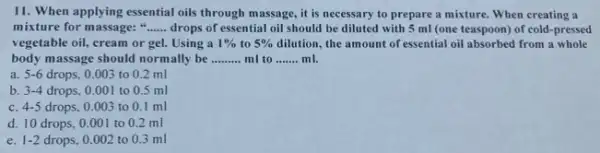 11. When applying essential oils through massage, it is necessary to prepare a mixture. When creating a
mixture for massage: __ drops of essential oil should be diluted with 5 ml (one teaspoon) of cold-pressed
vegetable oil, cream or gel. Using a 1%  to 5%  dilution, the amount of essential oil absorbed from a whole
body massage should normally be __ ml to __ ml.
a. 5-6 drops, 0.003 to 0.2 ml
b. 3-4 drops. 0.001 to 0.5 ml
C. 4-5 drops, 0.003 to 0.1 ml
d. 10 drops, 0 .001 to 0.2 ml
e. 1-2 drops, 0.002 to 0.3 ml