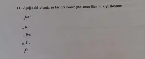 11- Asagidaki atomlarin birinci iyonlasma enerjilerini kiyaslayiniz.
(}_{10)Ne
(}_{7)N:
(}_{2)He:
(}_{16)S:
(}_{15)P: