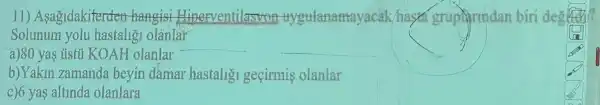 11) Asagidakiterder hangisi Eliperventilasyon trygulanannayac.k/has grupirmdan
Solunum yolu hastaligi olânlar
a)80 yas ústil KOAH olanlar
__
b)Yakin zamanda bevin damar hastalig geçirmis olanlar
c)6 yas altinda olanlara