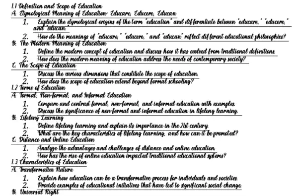 11 Befinthen and Scope of Education
A. Mymotogical Meaning of Education.Educare, Educere, Educan
1.Explain the elymelogical eniging of the term education' and differentiate believeen educates."educere,
and educan
2.How do the meanings of educare,"educeme, and educani reflect different educational philosophies?
B. The Modern Meaning of Education
1.Befine the modern concept of education and discuss how it has endord from traditional definitions.
2.How does the modern meaning of education address the needs of contemperary society?
t. The scepe of Education
1.Biscuss the unious dimension that conditute the scape of education.
2. How does the scepe of education extend beyond formal schooling?
1.2 Terms of Education
At Tommat, "Now format, and Mormal education
1.tompare and contrast bornat.now formal, and informat education with examples.
2.Blacuse the significance of mentermal and informat education in lifetiong learning.
B. Iikelong Learning
1.Define theleng learning and explain its importance in the 21st century.
2.What are the key chanacleralla of likelong learning,and how can't be promoted?
t. Dislance and Online Education
1.Analyge the admintages and challenges of distance and online education.
2. How has the rise of enline education impadied traditional educational systems?
13 thanadentilic of Education
A: Transformalive Nature
1.Explain how education can be a transformative process for individuals and secielies.
examples of educational initiative that have led to significant rocial change
B. Universat Right