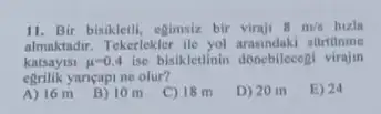 11. Bir bisikletli, egimsiz bir viraji 8m/s
almaktadir. Tekerlekler ile yol arasindaki sartilnme
katsayisi mu =0.4 ise bisikletinin donebilecegi virajin
egrilik yancapi ne olur?
E) 24
A) 16 m
B) 10 m C) 18 m
D) 20 m