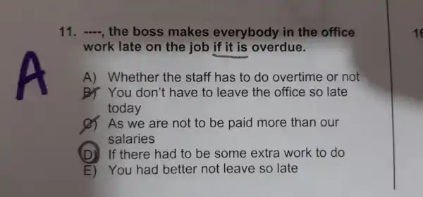 11. __ , the boss makes everybody in the office
work late on the job if it is overdue.
A)Whether the staff has to do overtime or not
BY You don't have to leave the office so late
today
As we are not to be paid more than our
salaries
(D) If there had to be some extra work to do
E) You had better not leave so late