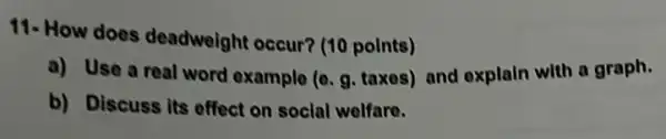 11- How does deadweight occur? (10 points)
a) Use a real word example (e. g taxes) and explain with a graph.
b) Discuss its effect on social welfare.