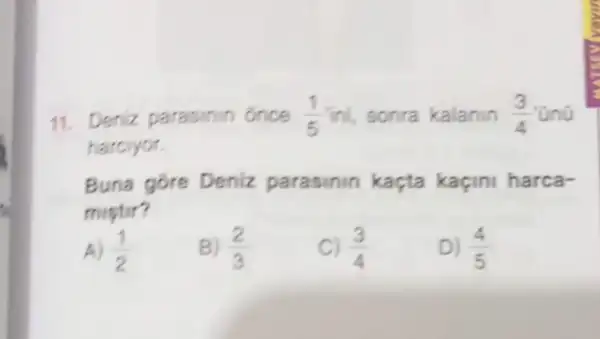 11. Deniz parasinin once (1)/(5) ini, sonra kalanin (3)/(4)
harcryor.
Buna gore Deniz parasinin kaçta kaçini harca-
mistir?
A) (1)/(2)
B) (2)/(3)
C) (3)/(4)
D) (4)/(5)