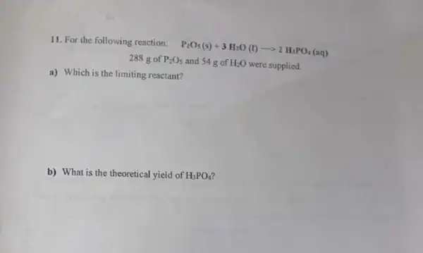 11. For the following reaction:
P_(2)O_(5)(s)+3H_(2)O(l)arrow 2H_(3)PO_(4)(aq)
288 g of P_(2)O_(5) and 54 g of H_(2)O were supplied.
a) Which is the limiting reactant?
b) What is the theoretical yield of H_(3)PO_(4)