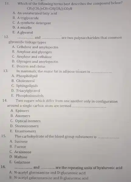 11. Which of the following terms best describes the compound below?
CH_(3)(CH_(2))_(7)CH=CH(CH_(2))_(7)CO_(2)H
A. An unsaturated fatty acid
B. A triglyceride
C. A synthetic detergent
D. A micelle
E. A glycerol
12.	__ and __ are two polysaccharides that common
glycosidic linkage types
A. Cellulose and amylopectin
B. Amylose and glycogen
C. Amylose and cellulose
D. Glycogen and amylopectin
E. Dextrin and chitin
13.
In mammals, the major fat in adipose tissues is __
A. Phospholipid
B. Cholesterol
C. Sphingolipids
D. Triacylglycerol
E. Phosphoinositols
14. Two sugars which differ from one another only in configuration
around a single carbon atom are termed __
A. Epimers
B. Anomers
C. Optical isomers
D. Stereoisomers
E. Enantiomers
15. The carbohydrate of the blood group substances is __
A. Sucrose
B. Fucose
C. Arabinose
D. Maltose
E. Galactose
16.
__ and __ are the repeating units of hyaluronic acid
A. N-acetyl glucosamine and D-glucuronic acid
B. N-acetyl galactosamine and D -glucuronic acid