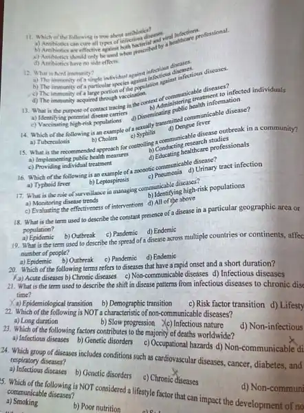 11. Which of the following is true about antibiotics?
a) Antibiotics can cure all the of infectious diseases influentions.
b)
c) Antibiotics should only be and when prescribed by the attricare professional.
d) Antibiotics have no side effects no side effects
12. What is herd immunity?
b) The immunity
a) The immunity of Simple-imfinicial against infoctious discases.
c) The immunity of a particular speci es againulation against infectious diseases.
d) The immunity acquired through vaccination.
13. What is the purpose of contact tracing in the context of communicable tment to in infected individuals
d) Disseminating public health information
a) Identifying potential disease carriers
c) Vaccinating high-risk populations
14. Which of the following is an example of a Dissity transmitted communicable disease?
d) Dengue tever
a) Tuberculosis
b) Cholera
c) Syphilis
15. What is the recommended approach for controlling a communicable different outbreak in a community?
a) Implementing public health measures
b) Conducting research studies
c) Providing individual treatment
d) Educating healthcare professionals
16. Which of the following is an example of a zoonotic communicable disease?
a) Typhoid fever
b) Leptospirosis
c) Pneumonia d) Urinary tract infection
17. What is the role of surveillance in managing communicable diseases?
a) Monitoring disease trends
b) Identifying high-risk populations
c) Evaluating the effectiveness of interventions d) All of the above
18. What is the term used to describe the constant presence of a disease in a particular geographic area or
population?
a) Epidemic
b) Outbreak c) Pandemic d) Endemic
19. What is the term used to describe the spread of a disease across multiple countries or continents, affec
number of people?
a) Epidemic b) Outbreak c) Pandemic d) Endemic
20. Which of the following terms refers to diseases that have a rapid onset and a short duration?
A) Acute diseases b) Chronic diseases c) Non-communicable diseases d) Infectious diseases
21. What is the term used to describe the shift in disease patterns from infectious diseases to chronic dise time?
a) Epidemiological transition b) Demographic transition
22. Which of the following is NOT a characteristic of non-communicable diseases?
a) Long duration
c)Risk factor transition d)Lifesty
b) Slow progression (c) Infectious nature
23. Which of the following factors contributes to the majority of deaths worldwide?
d) Non-infectious
a) Infectious diseases b)Genetic disorders c)Occupational hazards d)Non-communicable di
24. Which group of diseases includes conditions such as cardiovascular diseases.cancer, diabetes, and
respiratory diseases?
a) Infectious diseases
b) Genetic disorders
c) Chronic diseases
5. Which of the following is NOT considered a lifestyle factor that can impact the development of no
communicable diseases
a)Smoking
b) Poor nutrition
d) Non-communi