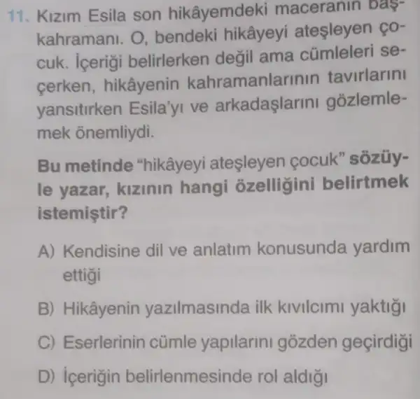 11. Kizim Esila son hikâyemdeki maceranin bas-
kahramani. O bendeki hikâyeyi ateşleyen ço-
cuk. icerigi belirlerken değil ama cümleleri se-
cerken hikâyenin kahramanlarinin tavirlarini
yansitirken Esila'yi ve arkadaşlarini gozlemle-
mek onemliydi.
Bu metinde "hikâyeyi atesleyen cocuk" sozüy-
le yazar,kizinin hangi ozelligini belirtmek
istemistir?
A) Kendisine dil ve anlatim konusunda yardim
ettigi
B) Hikâyenin yazilmasinda ilk kivilcimi yaktiği
C) Eserlerinin cümle yapilarin gozden gecirdigi
D) icerigin belirlenmesinde rol aldigi