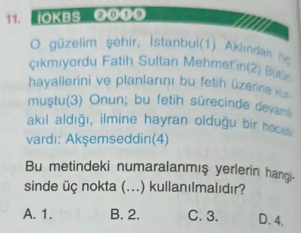 11. lOKBS (2) 10
gủzelim sehir istanbul(1)Aklindan his
cikmiyordu Fatih Sultan Mehmet'in@
hayallerini ve planlarini bu fetih uzeri situr
mustu(3)Onun:bu fetih surecinde devami
akil aldig , ilmine hayran oldugu bir hocar
vardi Aksemseddin(4)
Bu metindeki numaralanmis yerlerin hangi-
sinde ủg nokta __ )kullanilmalidir?
A. 1.
B. 2.
C. 3.
D. 4.