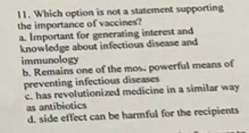 11. Which option is not a statement supporting
the importance of vaccines?
a. Important for generating interest and
knowledge about infectious disease and
immunology
b. Remains one of the mos, powerful means of
preventing infectious diseases
c. has revolutionized medicine in a similar way
as antibiotics
d. side effect can be harmful for the recipients