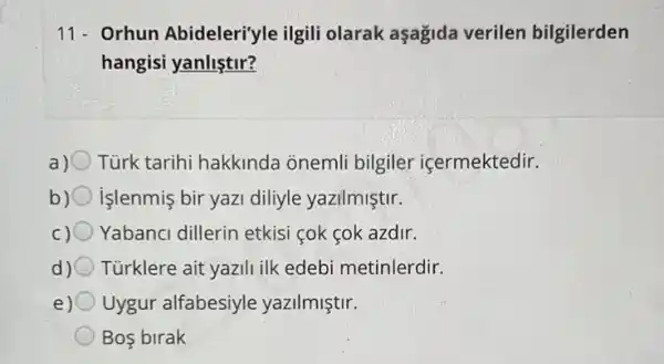 11- Orhun Abideleri'yle ilgili olarak aşagida verilen bilgilerden
hangisi yanliştir?
a) Tùrk tarihi hakkinda onemli bilgiler içermektedir.
b) işlenmis bir yazi diliyle yazilmiştir.
c) Yabanci dillerin etkisi cok cok azdir.
d) Türklere ait yazili ilk edebi metinlerdir.
e) Uygur alfabesiyle yazilmiştir.
Bos birak