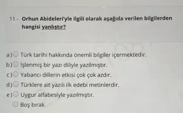 11- Orhun Abideleri'yle ilgili olarak aşagida verilen bilgilerden
hangisi yanliştir?
a) Türk tarihi hakkinda onemli bilgiler içermektedir.
b)C işlenmis bir yazi diliyle yazilmiştir.
c) 0 Yabanci dillerin etkis cok cok azdir.
d) 0 Türklere ait yazili ilk edebi metinlerdir.
e) Uygur alfabesiyle yazilmiştir.
Bos birak