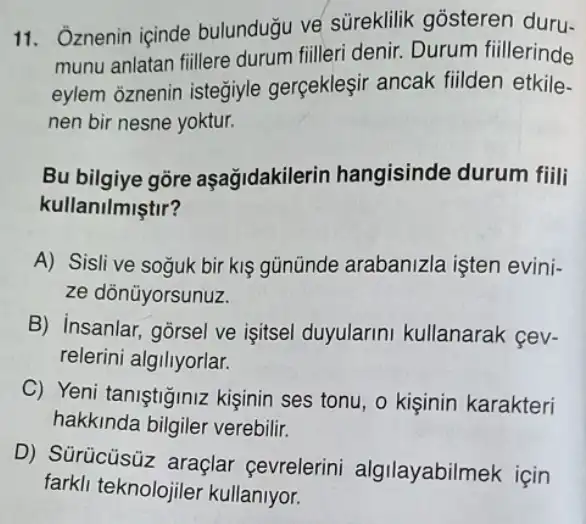 11. Oznenin içinde bulundugu ve süreklilik gosteren duru-
munu anlatan fiillere durum filleri denir.Durum fiillerinde
eylem oznenin isteğiyle gerçekleşir ancak fiilden etkile-
nen bir nesne yoktur.
Bu bilgiye gore aşağidakilerin hangisinde durum fiili
kullanilmiştir?
A) Sisli ve soguk bir kis gününde arabanizla işten evini-
ze dõnüyorsunuz.
B) insanlar, gorsel ve işitsel duyularini kullanarak cev-
relerini algiliyorlar.
C) Yeni taniştiğiniz kişinin ses tonu, o kişinin karakteri
hakkinda bilgiler verebilir.
D) Sürücüsüz araçlar cevrelerini algilayabilmek için
farkli teknolojiler kullanlyor.