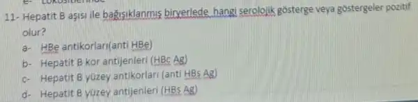 11- He patit B as!sille bag isik lanmis birverled e hangi serolojik gos terge veya gostergeler pozitif
olur?
a.HB antikorla n(anti HBe)
b- Hepatit B kora ntijer leri (HB Ag)
c. He pati t B yúze)antik rlari (anti HBs Ag)
d- Hepatit Byuzey antije nleri (HBs Ag)