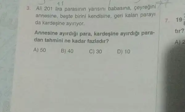 11
3. All 201 lira parasinin yarisini babasina.ceyregini
annesine, beste birini kendisine, geri kalan paray
da kardeşine ayiriyor.
Annesine ayirdigi para,kardesine ayirdiği para-
dan tahmini ne kadar fazladir?
A) 50	B) 40	C) 30	D) 10
7. 19(7)/(8)
tir?
A) 2