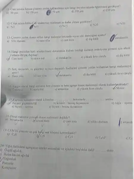 11-Cam tozunu betona cimento yering bytllandmasi isin liang!beyutun alunda optitolmesi gereklyor?
a) 50 jim
b) 100 jim
Miso jim
d) 200 jim
250mu m
minimum ne kadar olmasi gereklyor?
% 20
410
a) 965
% 10
% 15
13. Cimento yerine ikame cdlien hangi malzeme betounda suyun etki derinligine azalu??
metakaolin
a) Nilis dumant
b) nano allis
c) cam tozi
d) dipkato
14-1langi puzzolan luzli scholdrillmest dumununda hidrate ozelligi karanip reakelyona giment isin alkall
/ortama Ihulyae duymaz?
e) dip kola
b) ucucukal
c) metakaolin
d) yoksek finn corufu
15. Sert, dayamkil, su Becimez ve suya dayanikli ovelikleri cimento yerine kullanlan hangi malzemeye
aitiin?
a) Nano ailis
b) cam tozu
Vmetakaolin
d) dip kola
e) yuksek firm curufu
16. Yayun olarak hangl malzeme hem clinento ve hem agrega ikame malzemesi olarak kullanilynaktadir?
Moloz
a) Comtozi
b) ucucu kul
c) seramikle
d) yuksek finn corufu
17. Kuplama makemesi olarak kullanlan __ betonlarda __ artirir.
b) kiremit-basing dayanimini
c) tugla-ajinin
d) fayans-anmma
o) fuyans-basing dayanimin
malzemesi denildir?
ii) Metakaolin
b) komor kula
c) cam tozil
d) nilika duman
19-CIIM III cimento en cok hyogi ana bilegeni icermekledir?
a) C_(2)S
c) Cin
CAI
20. Yigin halindekl agregamin tancler arusmidaki ve ieindeki boyluklar dahil
__ denir
1) Orgal apurlik
) Birim hacim opirlik
) Yogunluk
Porozite
Kompasite
D) seramil
c) C.