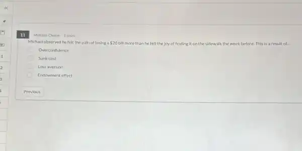 11
Multiple Choice 1 point
Michaelobserved hefelt the pain of losing a 20 bill more than he felt the joy of finding it on the sidewalk the week before.This is a result of...
Overconfidence
Sunk cost
Loss aversion
Endowment effect