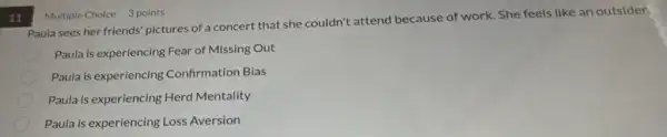 11
Paula sees her friends pictures of a concert that she couldn't attend because of work. She feels like an outsider.
Paula is experiencing Fear of Missing Out
Paula is experiencing Confirmation Bias
Paula is experiencing Herd Mentality
Paula is experiencing Loss Aversion
Multiple Choice 3 points