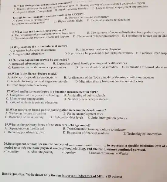 11.What distinguishes urbanization economies?
distinguishes industry growth in an area B. General growth of a concentrated geographic region
C. Negative effects of congestion D. Rural economic benefits
E. Lack of formal employment opportunities
12.High income inequality tends to result in all EXCEPT:
A. Lower average savings rates
B. Increased economic inefficiency
C. Greater economic growth
D. Higher capital flight
E. Inequitable access to education
13.What does the Lorenz Curve represent?
B. The variance of income distribution from perfect equality
A. The percentage of government revenue from taxes
D. The amount of labor productivity E . The effect of foreign aid on GD]
C. The relationship between exports and imports
14.Why promote the urban informal sector?
A. It requires high capital investments
B. It increases rural unemployment
C. It supports the urban elite
D. It provides job opportunities for unskilled workers E.It reduces urban wag
15.How can population growth be controlled?
A. Increased urban migration B. Expansion of rural family planning and health services
C. Restriction on rural economic opportunities
D. Increased industrial subsidies E. Elimination of formal educatior
16.What is the Harris-Todaro model?
A. A theory of agricultural productivity
B. A refinement of the Todaro model addressing equilibrium incomes
C. A model focusing on rural wages exclusively
D. Migration theory based on non -economic factors
E. Urban wage distortion theory
17.Which indicator contributes to education measurement in MPI?
A. Completion of five years of schooling
B. Availability of public schools
C. Literacy rate among adults
D. Number of teachers per student
E. Ratio of students in private education
18.What motivates broad public participation in economic development?
A. Widening income disparities
B. Rising unemployment rates
C. Reduction of mass poverty
D. High public debt levels E. Strict immigration policies
19.What is the primary focus of the structural-change model?
A. Dependency on foreign aid
B. Transformation from agriculture to industry
C. Reducing population growth
D. Expansion of financial markets
E. Technological innovation
20.Development economists use the concept of ....
..............to represent a specific minimum level of i __
needed to satisfy the basic physical needs of food, clothing, and shelter to ensure continued survival.
a.Inequality
b. Absolute poverty
C.Equality
d.Social exclusion e.Wealty
Bonus Question:Write down only the ten important indicators of MPI (15 points)