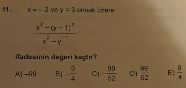 11.	x=-2 ve y=3 olmak úzere
(x^y-(y-1)^x)/(x^2)-y^(-1)
ifadesinin degeri kaçtir?
A) -99
B) -(9)/(4)
C) -(99)/(52)
D) (99)/(52)
E) (9)/(4)