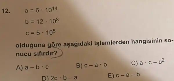 12. a=6cdot 10^14
b=12cdot 10^8
c=5cdot 10^5
olduguna gòre aşagldaki islemlerden hangisinin so-
nucu sifirdir?
A) a-bcdot c
B) c-acdot b
C) acdot c-b^2
D) 3ccdot b-a
E) c-a