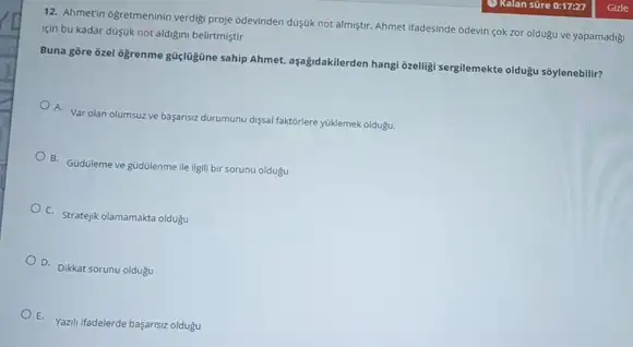 12. Ahmetin ogretmeninin verdig proje odevinden düsuk not almstr. Ahmet ifadesinde odevin cok zor oldugu ve yapamadig!
icin bu kadar dusuk not aldigini belirtmiştir
Buna gore ôzel ogrenme gúclogGine sahip ahmet, ayabdakilerden hangi 6relligi sergilemekte oldugu soylenebilir?
A. Var olan olumsuzve basanszdurumunu digsal faktorlere yuklemek oldugu.
B. Guduleme ve gudulenme lle ilgili bir sorunu oldugu
C. Stratejik olamamakta oldugu
D. Dikkat sorunu oldugu
E. Yazili ifadelerde bayansiz oldugu