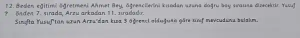 12. Beden eğitimi ôgretmeni Ahmet Bey 6grencilerini kisadan uzuna dogru boy sirasina dizecektir Yusuf
? Onden 7. surada, Arzu arkadan 11. stradadir.
Sinifta Yusuf'tan uzun Arzu'dan kusa 3 đğrencl olduguna gōre sinif mevcudunu bulalum.